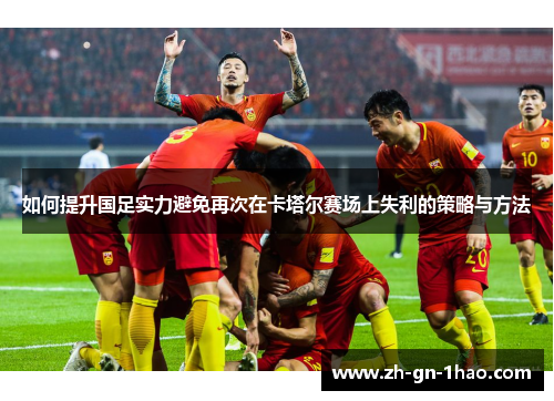 如何提升国足实力避免再次在卡塔尔赛场上失利的策略与方法 如何提升国足实力避免再次在卡塔尔赛场上失利的策略与方法