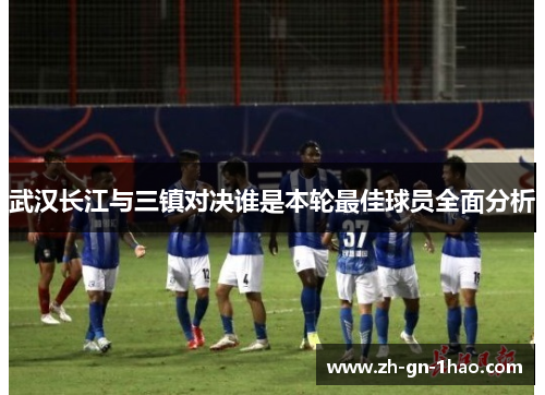 武汉长江与三镇对决谁是本轮最佳球员全面分析 武汉长江与三镇对决谁是本轮最佳球员全面分析