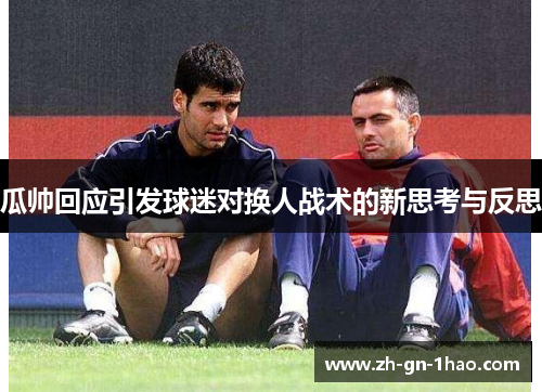 瓜帅回应引发球迷对换人战术的新思考与反思