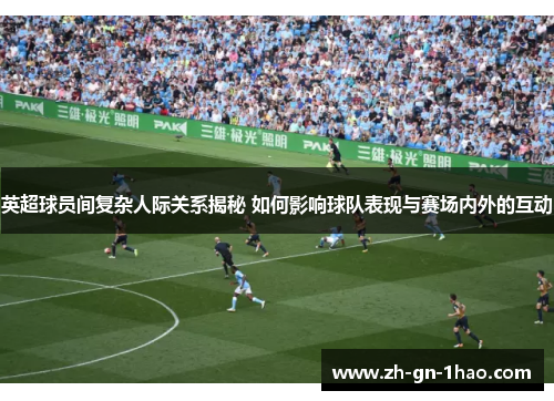 英超球员间复杂人际关系揭秘 如何影响球队表现与赛场内外的互动