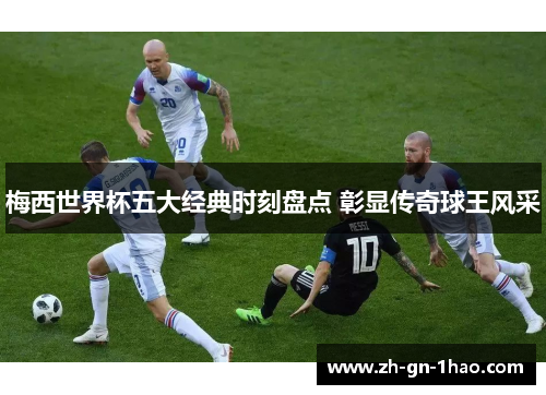梅西世界杯五大经典时刻盘点 彰显传奇球王风采 梅西世界杯五大经典时刻盘点 彰显传奇球王风采