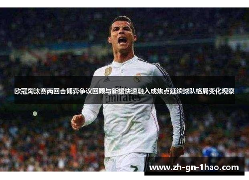 欧冠淘汰赛两回合博弈争议回顾与新援快速融入成焦点延续球队格局变化观察 欧冠淘汰赛两回合博弈争议回顾与新援快速融入成焦点延续球队格局变化观察