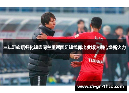 三年沉寂后归化锋霸阿兰重返国足锋线再出发球迷期待焕新火力