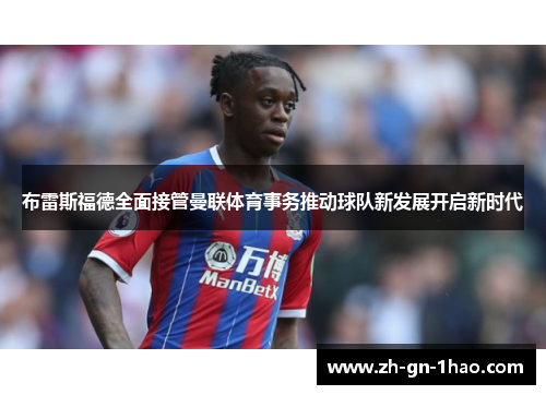 布雷斯福德全面接管曼联体育事务推动球队新发展开启新时代